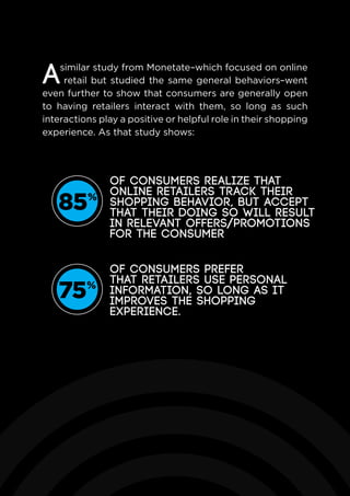 85%
of consumers realize that
online retailers track their
shopping behavior, but accept
that their doing so will result
in relevant offers/promotions
for the consumer
75%
of consumers prefer
that retailers use personal
information, so long as it
improves the shopping
experience.
Asimilar study from Monetate–which focused on online
retail but studied the same general behaviors–went
even further to show that consumers are generally open
to having retailers interact with them, so long as such
interactions play a positive or helpful role in their shopping
experience. As that study shows:
 
