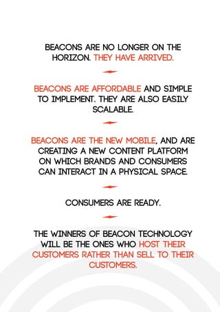 Beacons are no longer on the
horizon. They have arrived.
Beacons are affordable and simple
to implement. They are also easily
scalable.
Beacons are the new mobile, and are
creating a new content platform
on which brands and consumers
can interact in a physical space.
Consumers are ready.
The winners of beacon technology
will be the ones who host their
customers rather than sell to their
customers.
 