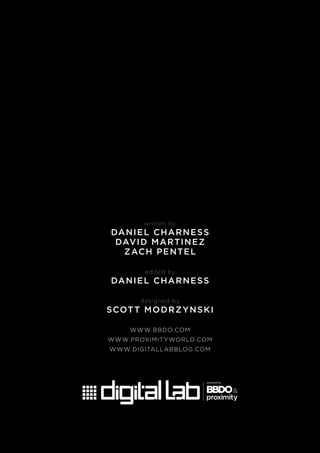 written by
DANIEL CHARNESS
DAVID MARTINEZ
ZACH PENTEL
edited by
DANIEL CHARNESS
designed by
SCOTT MODRZYNSKI
WWW.BBDO.COM
WWW.PROXIMITYWORLD.COM
WWW.DIGITALLABBLOG.COM
 