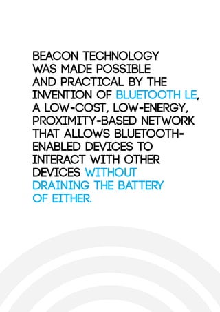Beacon technology
was made possible
and practical by the
invention of Bluetooth LE,
a low-cost, low-energy,
proximity-based network
that allows Bluetooth-
enabled devices to
interact with other
devices without
draining the battery
of either.
 