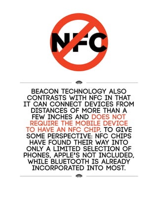 NFC
Beacon technology also
contrasts with NFC in that
it can connect devices from
distances of more than a
few inches and does not
require the mobile device
to have an NFC chip. To give
some perspective: NFC chips
have found their way into
only a limited selection of
phones, Apple’s not included,
while Bluetooth is already
incorporated into most.
 