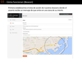 03 – Cómo funcionan (Beacon)
Primero establecemos el área de acción de nuestros beacons donde el
usuario recibe un mensaje de que entra en una zona de su interés
 