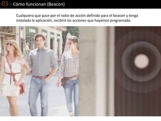 03 – Cómo funcionan (Beacon)
Cualquiera que pase por el radio de acción definido para el beacon y tenga
instalada la aplicación, recibirá las acciones que hayamos programado.
 