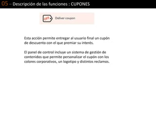 05 – Descripción de las funciones : CUPONES
Esta acción permite entregar al usuario final un cupón
de descuento con el que premiar su interés.
El panel de control incluye un sistema de gestión de
contenidos que permite personalizar el cupón con los
colores corporativos, un logotipo y distintos reclamos.
 