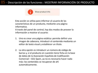 05 – Descripción de las funciones : MOSTRAR INFORMACIÓN DE PRODUCTO
Esta acción se utiliza para informar al usuario de las
características de un producto, mediante una página
informativa.
A través del panel de control, hay dos modos de proveer la
información a mostrar al usuario:
1. Uno es crear una página estática: permite definir una
imagen de cabecera, introducir el contenido mediante un
editor de texto visual y establecer un título.
2. La otra opción es introducir un número de código de
barras y, si el producto en cuestión tiene ficha en la base
de datos de la Asociación Española de Codificación
Comercial – GS1 Spain, ya no es necesario hacer nada
más: los contenidos se recuperan de ahí
automáticamente.
 