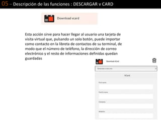 05 – Descripción de las funciones : DESCARGAR v CARD
Esta acción sirve para hacer llegar al usuario una tarjeta de
visita virtual que, pulsando un solo botón, puede importar
como contacto en la libreta de contactos de su terminal, de
modo que el número de teléfono, la dirección de correo
electrónico y el resto de informaciones definidas quedan
guardadas
 