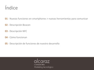 Índice
01 - Nuevas funciones en smartphones > nuevas herramientas para comunicar
02 - Descripción Beacon
03 - Descripción NFC
04 - Cómo funcionan
05 - Descripción de funciones de nuestro desarrollo
 