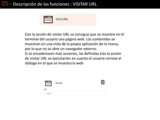05 – Descripción de las funciones : VISITAR URL
Con la acción de visitar URL se consigue que se muestre en el
terminal del usuario una página web. Los contenidos se
muestran en una vista de la propia aplicación de la marca,
por lo que no se abre un navegador externo.
Si se encadenasen más acciones, las definidas tras la acción
de visitar URL se ejecutarían en cuanto el usuario cerrase el
diálogo en el que se muestra la web
 