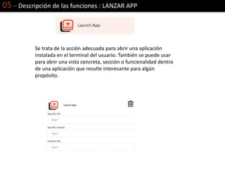 05 – Descripción de las funciones : LANZAR APP
Se trata de la acción adecuada para abrir una aplicación
instalada en el terminal del usuario. También se puede usar
para abrir una vista concreta, sección o funcionalidad dentro
de una aplicación que resulte interesante para algún
propósito.
 