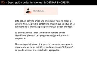 05 – Descripción de las funciones : MOSTRAR ENCUESTA
Esta acción permite crear una encuesta y hacerla llegar al
usuario final. Es posible cargar una imagen que se sitúa en la
cabecera de la encuesta para personalizar el look and feel.
La encuesta debe tener también un nombre que la
identifique, plantear una pregunta y sugerir dos o más
respuestas.
El usuario podrá hacer click sobre la respuesta que sea más
representativa de su opinión, y en la sección de “Informes”
se puede acceder a los resultados agregados.
 