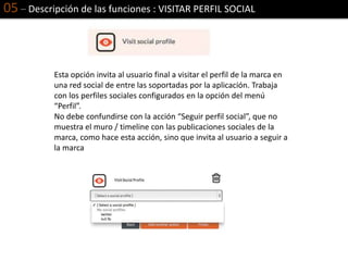 05 – Descripción de las funciones : VISITAR PERFIL SOCIAL
Esta opción invita al usuario final a visitar el perfil de la marca en
una red social de entre las soportadas por la aplicación. Trabaja
con los perfiles sociales configurados en la opción del menú
“Perfil”.
No debe confundirse con la acción “Seguir perfil social”, que no
muestra el muro / timeline con las publicaciones sociales de la
marca, como hace esta acción, sino que invita al usuario a seguir a
la marca
 