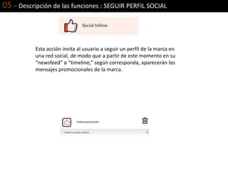 05 – Descripción de las funciones : SEGUIR PERFIL SOCIAL
Esta acción invita al usuario a seguir un perfil de la marca en
una red social, de modo que a partir de este momento en su
“newsfeed” o “timeline,” según corresponda, aparecerán los
mensajes promocionales de la marca.
 