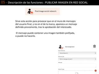 05 – Descripción de las funciones : PUBLICAR IMAGEN EN RED SOCIAL
Sirve esta acción para provocar que en el muro de mensajes
del usuario final, y no en el de la marca, aparezca un mensaje
definido previamente, tras la aprobación del interesado.
El mensaje puede contener una imagen también prefijada,
o puede no hacerlo.
 