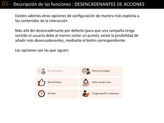 05 – Descripción de las funciones : DESENCADENANTES DE ACCIONES
Existen además otras opciones de configuración de manera más explícita a
los contenidos de la interacción
Más allá del desencadenante por defecto (para que una campaña tenga
sentido el usuario debe al menos visitar un punto), existe la posibilidad de
añadir más desencadenantes, mediante el botón correspondiente.
Las opciones son las que siguen:
 
