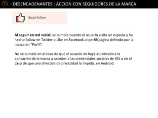 05 – DESENCADENANTES : ACCION CON SEGUIDORES DE LA MARCA
Al seguir en red social: se cumple cuando el usuario visita un espacio y ha
hecho follow en Twitter o Like en Facebook al perfil/página definido por la
marca en “Perfil”.
No se cumple en el caso de que el usuario no haya autorizado a la
aplicación de la marca a acceder a las credenciales sociales de iOS o en el
caso de que una directiva de privacidad lo impida, en Android.
 