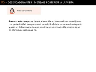 05 – DESENCADENANTES : MENSAJE POSTERIOR A LA VISITA
Tras un cierto tiempo: se desencadenará la acción o acciones que elijamos
con posterioridad siempre que el usuario final visite un determinado punto
y pase un determinado tiempo, con independencia de si la persona sigue
en el mismo espacio o ya no.
 