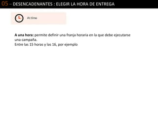 05 – DESENCADENANTES : ELEGIR LA HORA DE ENTREGA
A una hora: permite definir una franja horaria en la que debe ejecutarse
una campaña.
Entre las 15 horas y las 16, por ejemplo
 