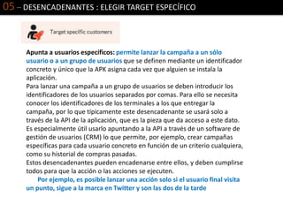 05 – DESENCADENANTES : ELEGIR TARGET ESPECÍFICO
Apunta a usuarios específicos: permite lanzar la campaña a un sólo
usuario o a un grupo de usuarios que se definen mediante un identificador
concreto y único que la APK asigna cada vez que alguien se instala la
aplicación.
Para lanzar una campaña a un grupo de usuarios se deben introducir los
identificadores de los usuarios separados por comas. Para ello se necesita
conocer los identificadores de los terminales a los que entregar la
campaña, por lo que típicamente este desencadenante se usará solo a
través de la API de la aplicación, que es la pieza que da acceso a este dato.
Es especialmente útil usarlo apuntando a la API a través de un software de
gestión de usuarios (CRM) lo que permite, por ejemplo, crear campañas
específicas para cada usuario concreto en función de un criterio cualquiera,
como su historial de compras pasadas.
Estos desencadenantes pueden encadenarse entre ellos, y deben cumplirse
todos para que la acción o las acciones se ejecuten.
Por ejemplo, es posible lanzar una acción solo si el usuario final visita
un punto, sigue a la marca en Twitter y son las dos de la tarde
 