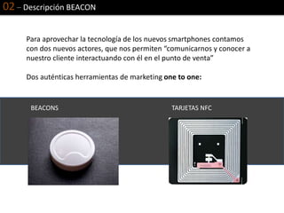 02 – Descripción BEACON
Para aprovechar la tecnología de los nuevos smartphones contamos
con dos nuevos actores, que nos permiten “comunicarnos y conocer a
nuestro cliente interactuando con él en el punto de venta”
Dos auténticas herramientas de marketing one to one:
BEACONS TARJETAS NFC
 