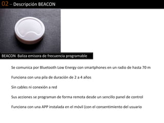 02 – Descripción BEACON
Se comunica por Bluetooth Low Energy con smartphones en un radio de hasta 70 m
Funciona con una pila de duración de 2 a 4 años
Sin cables ni conexión a red
Sus acciones se programan de forma remota desde un sencillo panel de control
Funciona con una APP instalada en el móvil (con el consentimiento del usuario)
BEACON Baliza emisora de frecuencia programable
 