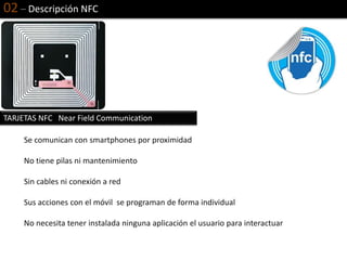 02 – Descripción NFC
Se comunican con smartphones por proximidad
No tiene pilas ni mantenimiento
Sin cables ni conexión a red
Sus acciones con el móvil se programan de forma individual
No necesita tener instalada ninguna aplicación el usuario para interactuar
TARJETAS NFC Near Field Communication
 