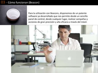 03 – Cómo funcionan (Beacon)
Para la utilización con Beacons, disponemos de un potente
software ya desarrollado que nos permite desde un sencillo
panel de control, desde cualquier lugar, realizar campañas y
acciones de gran precisión y alta eficacia a través del móvil.
 