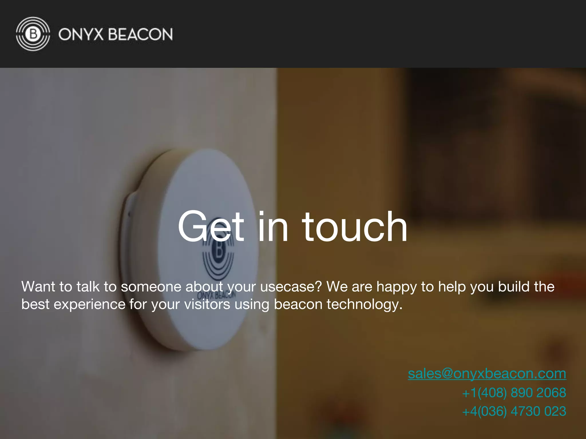 Get in touch
Want to talk to someone about your usecase? We are happy to help you build the
best experience for your visitors using beacon technology.
sales@onyxbeacon.com
+1(408) 890 2068
+4(036) 4730 023
 