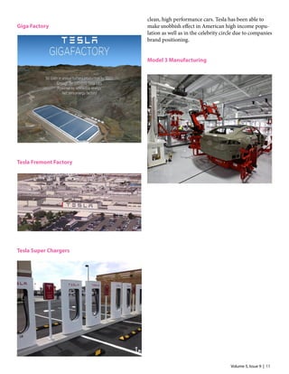 Volume 5, Issue 9 | 11
Giga Factory
Tesla Fremont Factory
Tesla Super Chargers
clean, high performance cars. Tesla has been able to
make snobbish effect in American high income popu-
lation as well as in the celebrity circle due to companies
brand positioning.
Model 3 Manufacturing
 
