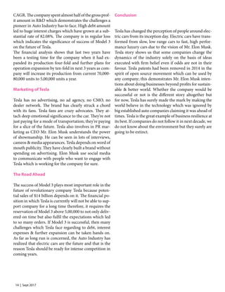 14 | Sept 2017
CAGR. The company spent almost half of the gross prof-
it amount in R&D which demonstrates the challenges a
pioneer in Auto Industry has to face. High debt amount
led to huge interest charges which have grown at a sub-
stantial rate of 82.08%. The company is in regular loss
which indicates the significance of success of Model 3
on the future of Tesla.
The financial analysis shows that last two years have
been a testing time for the company when it had ex-
panded its production four-fold and further plans for
operation expansion by ten-fold in next 3 years as com-
pany will increase its production from current 70,000-
80,000 units to 5,00,000 units a year.
Marketing of Tesla
Tesla has no advertising, no ad agency, no CMO, no
dealer network. The brand has clearly struck a chord
with its fans. Tesla fans are crazy advocates. They at-
tach deep emotional significance to the car. They’re not
just paying for a mode of transportation; they’re paying
for a slice of the future. Tesla also involves in PR mar-
keting as CEO Mr. Elon Musk understands the power
of showmanship. He can be seen in lots of interviews,
cameos & media appearances. Tesla depends on word of
mouth publicity. They have clearly built a brand without
spending on advertising. Elon Musk use social media
to communicate with people who want to engage with
Tesla which is working for the company for sure.
The Road Ahead
The success of Model 3 plays most important role in the
future of revolutionary company Tesla because poten-
tial sales of $14 billion depends on it. The financial po-
sition in which Tesla is currently will not be able to sup-
port company for a long time therefore, it requires the
reservation of Model 3 above 5,00,000 to not only deliv-
ered on time but also fulfil the expectations which led
to so many orders. If Model 3 is successful, then many
challenges which Tesla face regarding to debt, interest
expenses & further expansion can be taken hands on.
As far as long run is concerned, the Auto Industry has
realized that electric cars are the future and that is the
reason Tesla should be ready for intense competition in
coming years.
Conclusion
Tesla has changed the perception of people around elec-
tric cars from its inception day. Electric cars have trans-
formed from slow, low range cars to fast, high perfor-
mance luxury cars due to the vision of Mr. Elon Musk.
Tesla story shows us that some companies change the
dynamics of the industry solely on the basis of ideas
executed with firm belief even if odds are not in their
favour. Tesla patents had been removed in 2014 in the
spirit of open source movement which can be used by
any company; this demonstrates Mr. Elon Musk inten-
tions about doing businesses beyond profits for sustain-
able & better world. Whether the company would be
successful or not is the different story altogether but
for now, Tesla has surely made the mark by making the
world believe in the technology which was ignored by
big established auto companies claiming it was ahead of
times. Tesla is the great example of business resilience at
its best. If companies do not follow it in next decade, we
do not know about the environment but they surely are
going to be extinct.
 