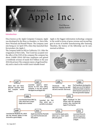16 | Sept 2017
Introduction
Once known as the Apple Computer Company, Apple
was developed by the three co-founders, i.e. Steve Jobs,
Steve Wozniak and Ronald Wayne. The company came
into being on 1st April 1976, when they launched their
first product, the Apple-I.
The company holds its HQ in California, U.S. After the
resignation of Steve Jobs, Tim Cook has accepted over
the office of the CEO of the company.The company has
about 116000 (2016) full-time employees and gained
a worldwide revenue of nearly $215 billion in the year
2016 (fiscal year).The company enjoys a huge brand loy-
alty and is rated as the world’s most valuable brand
Apple is the biggest information technology company
in the world in terms of gross revenue and second big-
gest in terms of mobile manufacturing after Samsung.
Therefore, the history of the fellowship can be sum-
marised as follows:
Apple Inc.
Brand Analysis
Viral Bhavsar
Ayesha Rashid
 