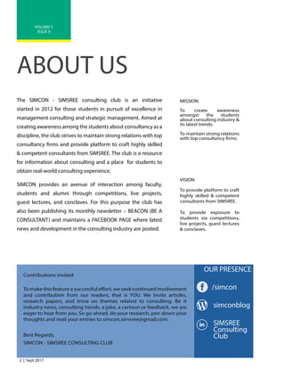 2 | Sept 2017
VOLUME 5
ISSUE 9
ABOUT US
The SIMCON - SIMSREE consulting club is an initiative
started in 2012 for those students in pursuit of excellence in
management consulting and strategic management. Aimed at
creating awareness among the students about consultancy as a
discipline, the club strives to maintain strong relations with top
consultancy firms and provide platform to craft highly skilled
& competent consultants from SIMSREE. The club is a resource
for information about consulting and a place for students to
obtain real-world consulting experience.
SIMCON provides an avenue of interaction among faculty,
students and alumni through competitions, live projects,
guest lectures, and conclaves. For this purpose the club has
also been publishing its monthly newsletter – BEACON (BE A
CONSULTANT) and maintains a FACEBOOK PAGE where latest
news and development in the consulting industry are posted.
MISSION
To create awareness
amongst the students
about consulting industry &
its latest trends.
To maintain strong relations
with top consultancy firms.
VISION
To provide platform to craft
highly skilled & competent
consultants from SIMSREE.
To provide exposure to
students via competitions,
live projects, guest lectures
& conclaves.
Contributions invited:
To make this feature a successful effort, we seek continued involvement
and contribution from our readers, that is YOU. We invite articles,
research papers, and trivia on themes related to consulting. Be it
industry news, consulting trends, a joke, a cartoon or feedback, we are
eager to hear from you. So go ahead, do your research, pen down your
thoughts and mail your entries to simcon.simsree@gmail.com.
Best Regards,
SIMCON - SIMSREE CONSULTING CLUB
OUR PRESENCE
/simcon
simconblog
SIMSREE
Consulting
Club
 