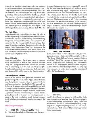 20 | Sept 2017
to create the life of their customers easier and connects
with them to supply the ultimate customer experience.
They have produced a community of specific device us-
ers and make the customers feel that they should be a
percentage of this community rather than being left out.
The company believes in ingraining their parent com-
pany’s name with every product and want the client to
know their wares by the name of Apple due to the huge
reputation that Apple has made over a long time. It has
also made its products distinguished by using an ‘i’ with
all their product names, namely, iPhone, iPad, iMac etc.
The Halo Effect
Apple has used the Halo effect to increase the sales of
their computers by linking them to their famous prod-
uct, the iPod.Since the iPod was really renowned among
the people, Apple considered that a connection with the
computer for the product will help supercharge their
sales. Hence, they marketed the computers by using the
slogan, “from the makers of iPod”. In a similar way, the
halo effect was extended to the iPad. As the clients were
well used to the iPhone and were intimate with its touch
screen could adapt to it better.
Keep it Simple
Apple strongly believes that it is necessary to maintain
their merchandise as well as their business schemes.
They don’t overpower the client and deliver a simple
way of functioning.Their products too, reflect this phi-
losophy and hence deliver a simple and sleek expression
and design, which will be easy for the client to utilize.
Standardisation Process
Unlike a few brands, who prefer to customise their
products as per the local terms, Apple refuses to make
any change in its products either in features or looks
and hence maintains a standard look. This approach has
led to the development of Apple as a global brand with
a strong identity and enhancing the feeling of common-
ness and equality in the people’s mindset. Nevertheless,
Apple does believe in personalizing the product at some
point, hence each of its stores has certain protocols to
cater to the local population, which further increases
the level of commitment and satisfaction towards the
mark.
Marketing Campaigns
1.	 1984- Why 1984 won’t be like 1984
In 1984 Apple launched the Macintosh and the adver-
tisement that was launched before it was highly inspired
by the novel 1984 by George Orwell and read a cap-
tion at the end stating, ‘Apple Computer will introduce
Macintosh and you’ll see why 1984 won’t be like 1984’.
The advertisement that was directed by Ridley Scott
was hated by the board of directors at that time. How-
ever, the Macintosh went on to sell 72,000 computers
in 100 days and was a massive success for the company.
In 2004, Apple relaunched the same campaign by add-
ing the iPod in the advertisement and keeping it exactly
identical to the original one.
2.	 1997- Think Different
Later, on the return of Steve Jobs as the CEO, the com-
pany discovered a fresh wave of branding led by Jobs.
The slogan ‘Think Different’ was an onset on the then
rival IBM’s ‘Think’.The commercial focused on the leg-
endary people who think differently and cause modifi-
cations in the universe.Jobs wanted to mark the prod-
uct for independent and strong thinkers.The campaign
was considered to be the most successful campaign of
all by the Tech Republic.
3.	 2007- Hello
Apple’s first iPhone was released in 2007, and the Hello
advertisement was launched then during the Oscars,
where 31 Hollywood stars were seen saying Hello from
their movies and the ad culminated by showing a ring-
ing iPhone, emphasizing the grandness of a first touch-
screen phone, which afterward became a huge winner
in the marketplace.
 