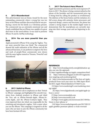 Volume 5, Issue 9 | 21
4.	 2013- Misunderstood
This advertisement won an Emmy Award for the most
outstanding commercial, where a young boy was too
busy on his iPhone and later discovered that he was pro-
ducing a movie for his family as a Christmas present.
The commercial was an extremely emotional one and
clearly established that an iPhone was capable of a great
deal more in the novel edition. It was used to promote
iPhone 5S and its AirPlay technology.
5.	 2014- You are more powerful than you
think
Apple promoted it iPhone 5S by using the Tagline, ‘You
are more powerful than you think’. The commercial
showed the multi-utilisation of the iPhone and all the
advanced functions, it can perform to improve the lives
and work of people.Three commercials were shown
with the same tagline named as ‘Dreams, ‘Powerful’ and
‘Parenthood.’
6.	 2017- Switch to iPhone
Apple launched three ads to emphasize on their ‘Switch
to iPhone’ campaign and highlighted the smooth tran-
sition from Android products to iPhone and titled
the Tory ads as iPhone-Smooth-Apple, iPhone-Se-
curity-Apple, and the iPhone-Contacts-Apple. They
even improved their site which was responsible for the
switching and introduced a tagline, ‘Life is easier when
you use the iPhone.’ This campaign is targeted to all the
users who are keen to join the iPhone community but
have been hesitant till now.
7.	 2017- The Future is Here: iPhone X
Apple launched its premium and the most expensive iP-
hone in 2017. The phone is being commercialized as the
phone of the hereafter and the monumental price tag
is being freed by calling the product as revolutionary.
The deletion of the home button and the initiation of a
full screen along with animojis, better processors and
improved design, camera and functions, the phone has
created a strong impact in the market.Apple wants to
demonstrate that the smartphones are currently step-
ping into their teenage years and are beginning to de-
velop.
REFERENCES
[1] http://www.brandquarterly.com/globalization-ap-
ples-one-size-fits-approach
[2] http://appleknowledge.xyz/apple-competitors.html
[3] https://mformica.blogspot.in/2015/07/segmenta-
tion-targeting-and-positioning.html
[4] http://www.businessinsider.in/The-best-ad-Apple-
produced-from-each-year-since-its-1984-Super-Bowl-
hit/2015-Apple-Watch/slideshow/57346372.cms
[5] https://www.marketing91.com/marketing-strat-
egy-apple/
[6] https://www.digitaltrends.com/apple/apple-ip-
hone-x-news/
[7] http://www.versiondaily.com
[8] http://www.macworld.co.uk
[9] https://www.apple.com/newsroom/2017/09/the-
future-is-here-iphone-x/
[10] https://www.marketingweek.com/2017/09/13/
apple-gambles-premium-iphone-x-rivals-worried/
 