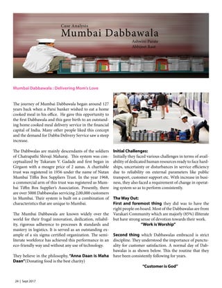 24 | Sept 2017
Mumbai Dabbawala : Delivering Mom’s Love
The journey of Mumbai Dabbawala began around 127
years back when a Parsi banker wished to eat a home
cooked meal in his office. He gave this opportunity to
the first Dabbawala and this gave birth to an outstand-
ing home cooked meal delivery service in the financial
capital of India. Many other people liked this concept
and the demand for Dabba Delivery Service saw a steep
increase.
The Dabbwalas are mainly descendants of the soldiers
of Chatrapathi Shivaji Maharaj. This system was con-
ceptualized by Tukaram V. Gadade and first began in
Girgaon with a meagre price of 2 aanas. A charitable
trust was registered in 1956 under the name of Nutan
Mumbai Tiffin Box Suppliers Trust. In the year 1968,
a commercial arm of this trust was registered as Mum-
bai Tiffin Box Supplier’s Association. Presently, there
are over 5000 Dabbawalas servicing 2,00,000 customers
in Mumbai. Their system is built on a combination of
characteristics that are unique to Mumbai.
The Mumbai Dabbawala are known widely over the
world for their frugal innovation, dedication, reliabil-
ity, rigorous adherence to processes & standards and
mastery in logistics. It is served as an outstanding ex-
ample of a six sigma certified organization. The semi-
literate workforce has achieved this performance in an
eco-friendly way and without any use of technology.
They believe in the philosophy, “Anna Daan is Maha
Daan”(Donating food is the best charity)
Initial Challenges:
Initially they faced various challenges in terms of avail-
ability of dedicated human resources ready to face hard-
ships, uncertainty or disturbances in service efficiency
due to reliability on external parameters like public
transport, customer support etc. With increase in busi-
ness, they also faced a requirement of change in operat-
ing system so as to perform consistently.
The Way Out:
First and foremost thing they did was to have the
right people on board. Most of the Dabbawalas are from
Varakari Community which are majorly (85%) illiterate
but have strong sense of devotion towards their work.
		 “Work is Worship”
Second thing which Dabbawalas embraced is strict
discipline. They understood the importance of punctu-
ality for customer satisfaction. A normal day of Dab-
bawalas is as shown below. This the routine that they
have been consistently following for years.
		 “Customer is God”
Mumbai Dabbawala
Case Analysis
Ashwini Parate
Abhijeet Raut
 