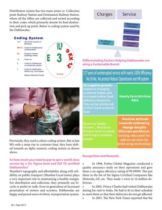 26 | Sept 2017
Distribution system has two main zones i.e. Collection
point Railway Station and Destination Railway Station,
where all the tiffins are collected and sorted according
to their codes which primarily denote its final destina-
tion and pick up point. Below is coding system used by
the Dabbawalas.
Previously, they used a colour coding system. But in late
90’s with a steep rise in customer base, they have shift-
ed towards an alpha numeric coding system as shown
above.
So how much you need to pay to get a world class
service by a Six Sigma level and ISO TS certified
Dabbawalas?
Mumbai’s topography and affordability along with reli-
ability on public transport (Mumbai Local trains) plays
a very important role in maintaining a healthy margin.
For distribution and collection, they primarily use bi-
cycle or prefer to walk. Even in generation of increased
penetration of motors and scooters, Dabbawalas are
happy and proud users of ethnic transportation system.
Differentiating Factors Helping Dabbawalas cre-
ating a Sustainable Brand:
Recognition and Rewards:
•	 In 1998, Forbes Global Magazine conducted a
quality assurance study on their operations and gave
them a six sigma efficiency rating of 99.99999. This put
them in the list of Six Sigma Certified Companies like
Motorala, GE, etc. They made 1 error in 16 million de-
liveries.
•	 In 2005, Prince Charles had visited Dabbawalas
during his visit to India. He had to fit in their schedule
to meet them so that their deliveries do not get affected.
•	 In 2007, The New York Times reported that the
 