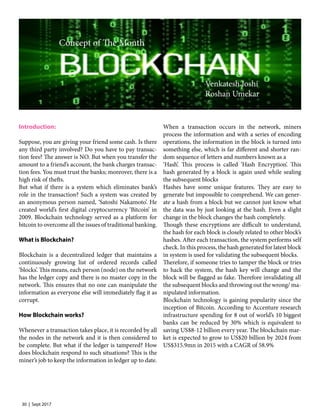 30 | Sept 2017
Introduction:
Suppose, you are giving your friend some cash. Is there
any third party involved? Do you have to pay transac-
tion fees? The answer is NO. But when you transfer the
amount to a friend’s account, the bank charges transac-
tion fees. You must trust the banks; moreover, there is a
high risk of thefts.
But what if there is a system which eliminates bank’s
role in the transaction? Such a system was created by
an anonymous person named, ‘Satoshi Nakamoto’. He
created world’s first digital cryptocurrency ‘Bitcoin’ in
2009. Blockchain technology served as a platform for
bitcoin to overcome all the issues of traditional banking.
What is Blockchain?
Blockchain is a decentralized ledger that maintains a
continuously growing list of ordered records called
‘blocks’. This means, each person (node) on the network
has the ledger copy and there is no master copy in the
network. This ensures that no one can manipulate the
information as everyone else will immediately flag it as
corrupt.
How Blockchain works?
Whenever a transaction takes place, it is recorded by all
the nodes in the network and it is then considered to
be complete. But what if the ledger is tampered? How
does blockchain respond to such situations? This is the
miner’s job to keep the information in ledger up to date.
When a transaction occurs in the network, miners
process the information and with a series of encoding
operations, the information in the block is turned into
something else, which is far different and shorter ran-
dom sequence of letters and numbers known as a
‘Hash’. This process is called ‘Hash Encryption’. This
hash generated by a block is again used while sealing
the subsequent blocks
Hashes have some unique features. They are easy to
generate but impossible to comprehend. We can gener-
ate a hash from a block but we cannot just know what
the data was by just looking at the hash. Even a slight
change in the block changes the hash completely.
Though these encryptions are difficult to understand,
the hash for each block is closely related to other block’s
hashes. After each transaction, the system performs self
check. In this process, the hash generated for latest block
in system is used for validating the subsequent blocks.
Therefore, if someone tries to tamper the block or tries
to hack the system, the hash key will change and the
block will be flagged as fake. Therefore invalidating all
the subsequent blocks and throwing out the wrong/ ma-
nipulated information.
Blockchain technology is gaining popularity since the
inception of Bitcoin. According to Accenture research
infrastructure spending for 8 out of world’s 10 biggest
banks can be reduced by 30% which is equivalent to
saving US$8-12 billion every year. The blockchain mar-
ket is expected to grow to US$20 billion by 2024 from
US$315.9mn in 2015 with a CAGR of 58.9%
Concept of The Month
Venkatesh Joshi
Roshan Umekar
 