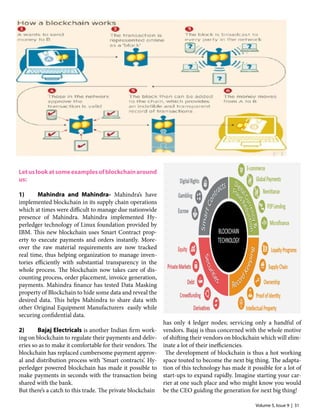 Volume 5, Issue 9 | 31
Letuslookatsomeexamplesofblockchainaround
us:
1)	 Mahindra and Mahindra- Mahindra’s have
implemented blockchain in its supply chain operations
which at times were difficult to manage due nationwide
presence of Mahindra. Mahindra implemented Hy-
perledger technology of Linux foundation provided by
IBM. This new blockchain uses Smart Contract prop-
erty to execute payments and orders instantly. More-
over the raw material requirements are now tracked
real time, thus helping organization to manage inven-
tories efficiently with substantial transparency in the
whole process. The blockchain now takes care of dis-
counting process, order placement, invoice generation,
payments. Mahindra finance has tested Data Masking
property of Blockchain to hide some data and reveal the
desired data. This helps Mahindra to share data with
other Original Equipment Manufacturers easily while
securing confidential data.
2)	 Bajaj Electricals is another Indian firm work-
ing on blockchain to regulate their payments and deliv-
eries so as to make it comfortable for their vendors. The
blockchain has replaced cumbersome payment approv-
al and distribution process with ‘Smart contracts’. Hy-
perledger powered blockchain has made it possible to
make payments in seconds with the transaction being
shared with the bank.
But there’s a catch to this trade. The private blockchain
has only 4 ledger nodes; servicing only a handful of
vendors. Bajaj is thus concerned with the whole motive
of shifting their vendors on blockchain which will elim-
inate a lot of their inefficiencies.
The development of blockchain is thus a hot working
space touted to become the next big thing. The adapta-
tion of this technology has made it possible for a lot of
start-ups to expand rapidly. Imagine starting your car-
rier at one such place and who might know you would
be the CEO guiding the generation for next big thing!
 