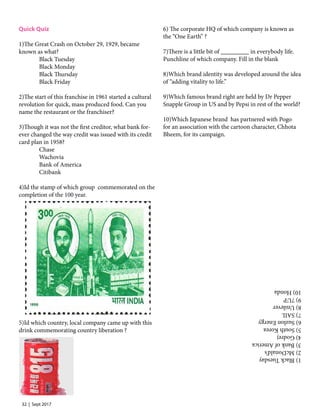32 | Sept 2017
Quick Quiz
1)The Great Crash on October 29, 1929, became
known as what?
	 Black Tuesday
	  Black Monday
	  Black Thursday
	  Black Friday
	
2)The start of this franchise in 1961 started a cultural
revolution for quick, mass produced food. Can you
name the restaurant or the franchiser?
	
3)Though it was not the first creditor, what bank for-
ever changed the way credit was issued with its credit
card plan in 1958?
	 Chase
	 Wachovia
	  Bank of America
	 Citibank	
	
4)Id the stamp of which group  commemorated on the
completion of the 100 year. 
	
	
	
	
	
	
	
	
	
	
	
	
	
	
	
	
5)Id which country, local company came up with this
drink commemorating country liberation ? 
	
	
	
	
	
	
	
	
	
6) The corporate HQ of which company is known as
the “One Earth” ?
	
7)There is a little bit of _________ in everybody life.
Punchline of which company. Fill in the blank
	
8)Which brand identity was developed around the idea
of “adding vitality to life.”
	
9)Which famous brand right are held by Dr Pepper
Snapple Group in US and by Pepsi in rest of the world?
	
10)Which Japanese brand  has partnered with Pogo
for an association with the cartoon character, Chhota
Bheem, for its campaign.
1)BlackTuesday
2)McDonald’s
3)BankofAmerica
4)Godrej
5)SouthKorea
6)SuzlonEnergy
7)SAIL
8)Unilever
9)7UP
10)Honda
 