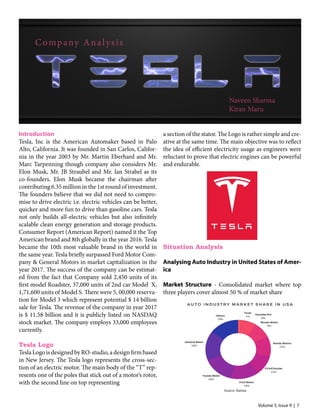 Volume 5, Issue 9 | 7
Naveen Sharma
Kiran Maru
Introduction
Tesla, Inc is the American Automaker based in Palo
Alto, California. It was founded in San Carlos, Califor-
nia in the year 2003 by Mr. Martin Eberhard and Mr.
Marc Tarpenning though company also considers Mr.
Elon Musk, Mr. JB Straubel and Mr. Ian Strabel as its
co-founders. Elon Musk became the chairman after
contributing 6.35 million in the 1st round of investment.
The founders believe that we did not need to compro-
mise to drive electric i.e. electric vehicles can be better,
quicker and more fun to drive than gasoline cars. Tesla
not only builds all-electric vehicles but also infinitely
scalable clean energy generation and storage products.
Consumer Report (American Report) named it the Top
American brand and 8th globally in the year 2016. Tesla
became the 10th most valuable brand in the world in
the same year. Tesla briefly surpassed Ford Motor Com-
pany & General Motors in market capitalization in the
year 2017. The success of the company can be estimat-
ed from the fact that Company sold 2,450 units of its
first model Roadster, 37,000 units of 2nd car Model X,
1,71,600 units of Model S. There were 5, 00,000 reserva-
tion for Model 3 which represent potential $ 14 billion
sale for Tesla. The revenue of the company in year 2017
is $ 11.58 billion and it is publicly listed on NASDAQ
stock market. The company employs 33,000 employees
currently.
Tesla Logo
Tesla Logo is designed by RO-studio, a design firm based
in New Jersey. The Tesla logo represents the cross-sec-
tion of an electric motor. The main body of the “T” rep-
resents one of the poles that stick out of a motor’s rotor,
with the second line on top representing
a section of the stator. The Logo is rather simple and cre-
ative at the same time. The main objective was to reflect
the idea of efficient electricity usage as engineers were
reluctant to prove that electric engines can be powerful
and endurable.
Situation Analysis
Analysing Auto Industry in United States of Amer-
ica
Market Structure - Consolidated market where top
three players cover almost 50 % of market share
Source: Statista
Company Analysis
Source: Statista
 