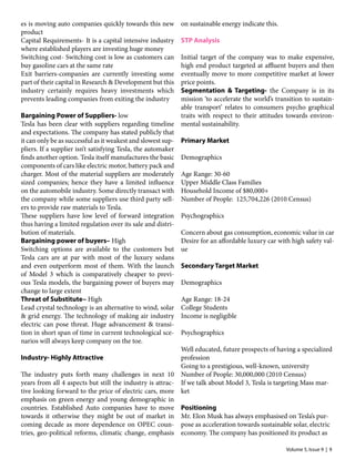Volume 5, Issue 9 | 9
es is moving auto companies quickly towards this new
product
Capital Requirements- It is a capital intensive industry
where established players are investing huge money
Switching cost- Switching cost is low as customers can
buy gasoline cars at the same rate
Exit barriers-companies are currently investing some
part of their capital in Research & Development but this
industry certainly requires heavy investments which
prevents leading companies from exiting the industry
Bargaining Power of Suppliers- low
Tesla has been clear with suppliers regarding timeline
and expectations. The company has stated publicly that
it can only be as successful as it weakest and slowest sup-
pliers. If a supplier isn’t satisfying Tesla, the automaker
finds another option. Tesla itself manufactures the basic
components of cars like electric motor, battery pack and
charger. Most of the material suppliers are moderately
sized companies; hence they have a limited influence
on the automobile industry. Some directly transact with
the company while some suppliers use third party sell-
ers to provide raw materials to Tesla.
These suppliers have low level of forward integration
thus having a limited regulation over its sale and distri-
bution of materials.
Bargaining power of buyers– High
Switching options are available to the customers but
Tesla cars are at par with most of the luxury sedans
and even outperform most of them. With the launch
of Model 3 which is comparatively cheaper to previ-
ous Tesla models, the bargaining power of buyers may
change to large extent
Threat of Substitute– High
Lead crystal technology is an alternative to wind, solar
& grid energy. The technology of making air industry
electric can pose threat. Huge advancement & transi-
tion in short span of time in current technological sce-
narios will always keep company on the toe.
Industry- Highly Attractive
The industry puts forth many challenges in next 10
years from all 4 aspects but still the industry is attrac-
tive looking forward to the price of electric cars, more
emphasis on green energy and young demographic in
countries. Established Auto companies have to move
towards it otherwise they might be out of market in
coming decade as more dependence on OPEC coun-
tries, geo-political reforms, climatic change, emphasis
on sustainable energy indicate this.
STP Analysis
Initial target of the company was to make expensive,
high end product targeted at affluent buyers and then
eventually move to more competitive market at lower
price points.
Segmentation & Targeting- the Company is in its
mission ‘to accelerate the world’s transition to sustain-
able transport’ relates to consumers psycho graphical
traits with respect to their attitudes towards environ-
mental sustainability.
Primary Market
Demographics
Age Range: 30-60
Upper Middle Class Families
Household Income of $80,000+
Number of People: 125,704,226 (2010 Census)
Psychographics
Concern about gas consumption, economic value in car
Desire for an affordable luxury car with high safety val-
ue
Secondary Target Market
Demographics
Age Range: 18-24
College Students
Income is negligible
Psychographics
Well educated, future prospects of having a specialized
profession
Going to a prestigious, well-known, university
Number of People: 30,000,000 (2010 Census)
If we talk about Model 3, Tesla is targeting Mass mar-
ket
Positioning
Mr. Elon Musk has always emphasised on Tesla’s pur-
pose as acceleration towards sustainable solar, electric
economy. The company has positioned its product as
 
