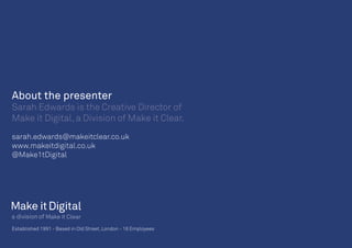 Established 1991 • Based in Old Street, London • 16 Employees
About the presenter
Sarah Edwards is the Creative Director of
Make it Digital, a Division of Make it Clear.
sarah.edwards@makeitclear.co.uk
www.makeitdigital.co.uk
@Make1tDigital
 
