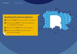 Busting the preconceptions
Beacons DON’T send content to a device
Beacons are NOT for iOS only (iBeacon 	
is a trademark of Apple)
Beacons will NOT drain your battery
Beacons can NOT prompt an app 		
to be downloaded
3/10
Beacons Explained
 