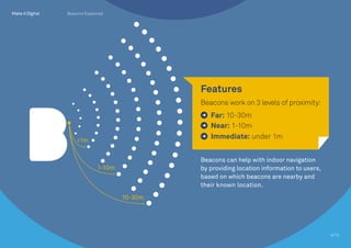 <1m
1-10m
10-30m
Beacons can help with indoor navigation
by providing location information to users,
based on which beacons are nearby and
their known location.
Features
Beacons work on 3 levels of proximity:
Far: 10-30m
Near: 1-10m
Immediate: under 1m
4/10
Beacons Explained
 