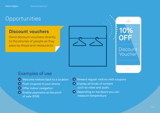 Examples of use
Welcome visitors back to a location
Push coupons to your phone
Offer indoor navigation
Enable payments at the point
of sale (POS)
Reward regular visitors with coupons
Display all kinds of content 		
such as video and audio
Depending on hardware you can
measure temperature
Discount 	vouchers
Send discount vouchers directly
to the phones of people as they
pass by shops and restaurants.
7/10
Opportunities
Beacons Explained
 