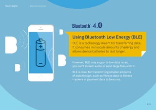However, BLE only supports low data rates;
you can’t stream audio or send large files with it.
BLE is ideal for transmitting smaller amounts
of data though, such as fitness data to fitness
trackers or payment data to beacons.
Using Bluetooth Low Energy (BLE)
BLE is a technology meant for transferring data.
It consumes minuscule amounts of energy and
allows device batteries to last longer.
8/10
Beacons Explained
 