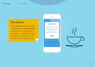 9/10
The future
With iOS8 Apple is building
on iBeacons by allowing push
notifications, triggered by
a beacon in relatively close
proximity, to display on an
iPhone or iPad lock screen.
Beacons Explained
 