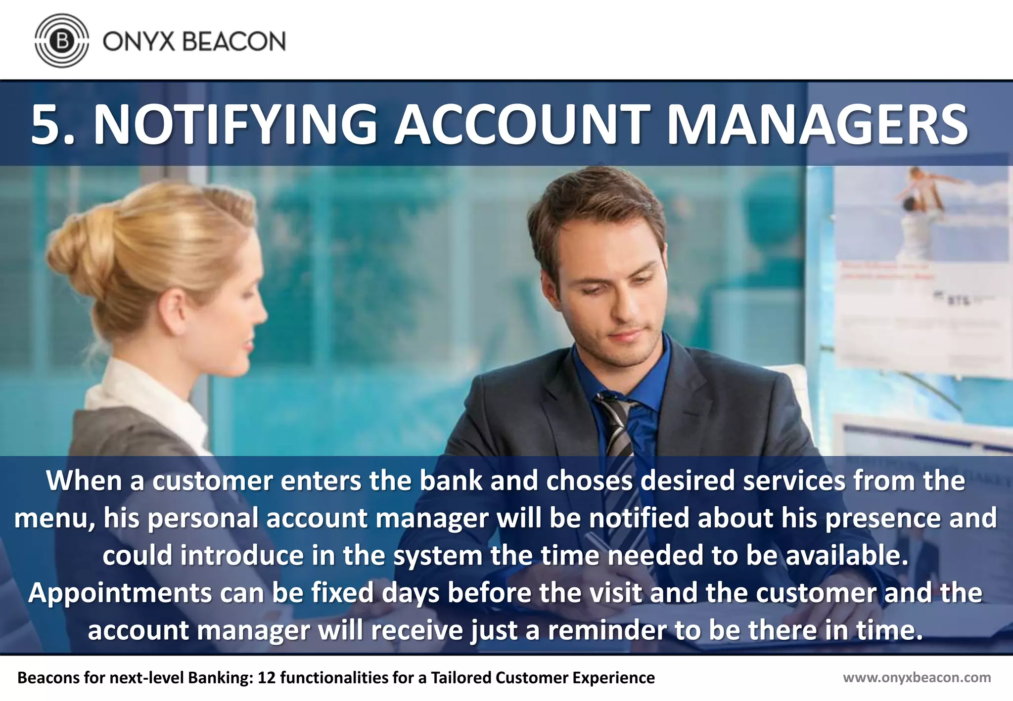 www.onyxbeacon.comBeacons for next-level Banking: 12 functionalities for a Tailored Customer Experience
5. NOTIFYING ACCOUNT MANAGERS
When a customer enters the bank and choses desired services from the
menu, his personal account manager will be notified about his presence and
could introduce in the system the time needed to be available.
Appointments can be fixed days before the visit and the customer and the
account manager will receive just a reminder to be there in time.
 