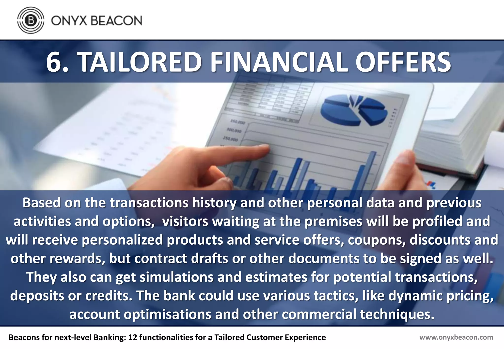 www.onyxbeacon.comBeacons for next-level Banking: 12 functionalities for a Tailored Customer Experience
6. TAILORED FINANCIAL OFFERS
Based on the transactions history and other personal data and previous
activities and options, visitors waiting at the premises will be profiled and
will receive personalized products and service offers, coupons, discounts and
other rewards, but contract drafts or other documents to be signed as well.
They also can get simulations and estimates for potential transactions,
deposits or credits. The bank could use various tactics, like dynamic pricing,
account optimisations and other commercial techniques.
 