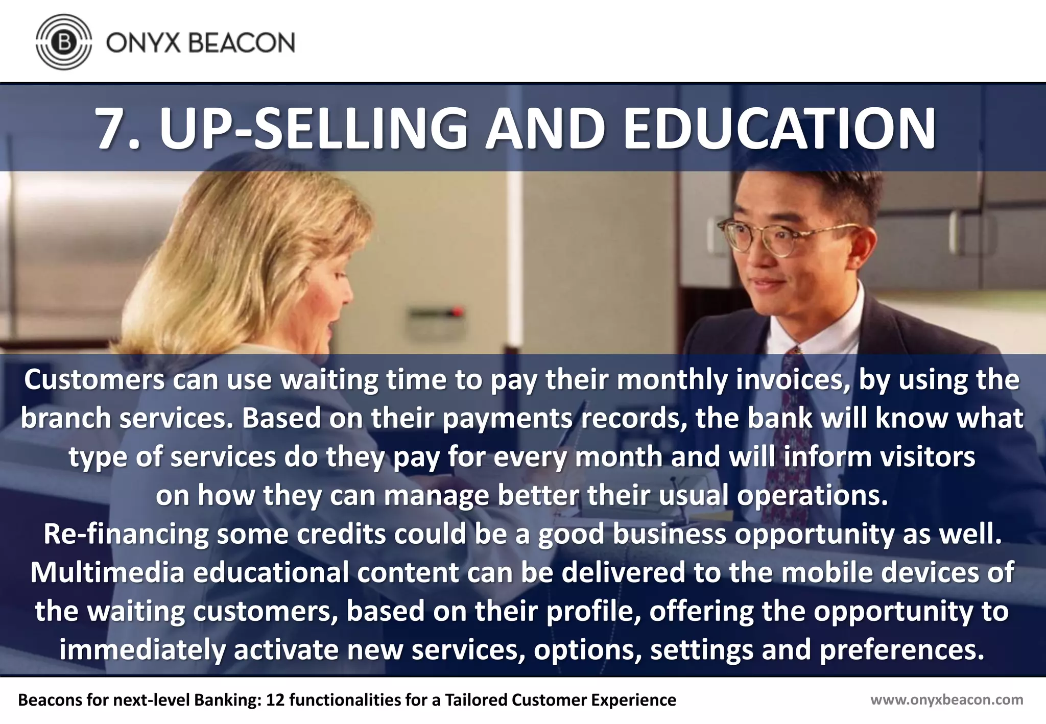 www.onyxbeacon.comBeacons for next-level Banking: 12 functionalities for a Tailored Customer Experience
7. UP-SELLING AND EDUCATION
Customers can use waiting time to pay their monthly invoices, by using the
branch services. Based on their payments records, the bank will know what
type of services do they pay for every month and will inform visitors
on how they can manage better their usual operations.
Re-financing some credits could be a good business opportunity as well.
Multimedia educational content can be delivered to the mobile devices of
the waiting customers, based on their profile, offering the opportunity to
immediately activate new services, options, settings and preferences.
 