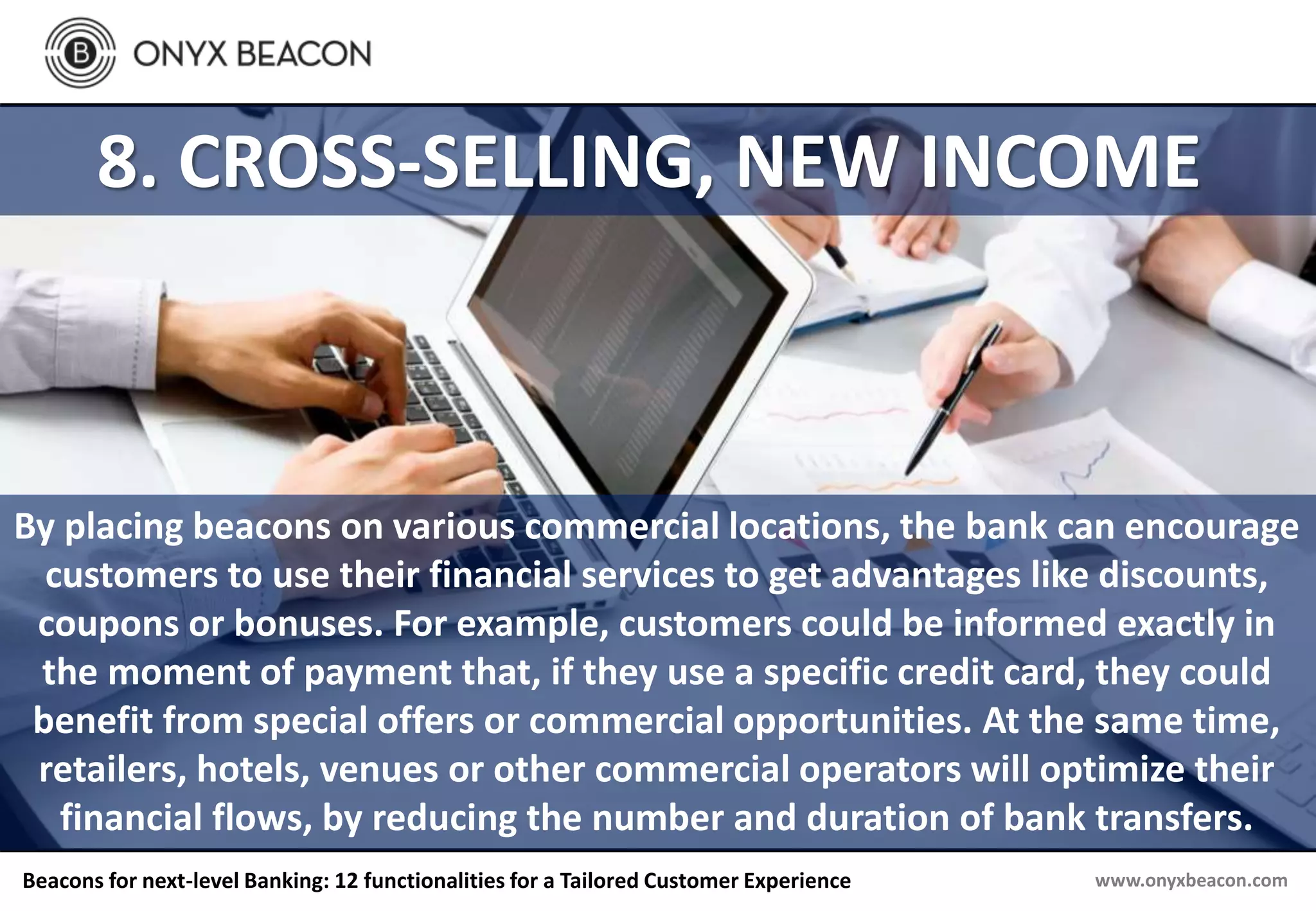 www.onyxbeacon.comBeacons for next-level Banking: 12 functionalities for a Tailored Customer Experience
8. CROSS-SELLING, NEW INCOME
By placing beacons on various commercial locations, the bank can encourage
customers to use their financial services to get advantages like discounts,
coupons or bonuses. For example, customers could be informed exactly in
the moment of payment that, if they use a specific credit card, they could
benefit from special offers or commercial opportunities. At the same time,
retailers, hotels, venues or other commercial operators will optimize their
financial flows, by reducing the number and duration of bank transfers.
 